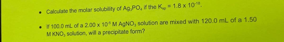 • Calculate the molar solubility of Ag3PO4 if the Ksp = 1.8 x 10-18.
• If 100.0 mL of a 2.00 x 10-5 M AgNO3 solution are mixed with 120.0 mL of a 1.50
M KNO3 solution, will a precipitate form?