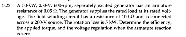 5.23. A 50-kW, 250-V, 600-rpm, separately excited generator has an armature
resistance of 0.05 . The generator supplies the rated load at its rated volt-
age. The field-winding circuit has a resistance of 100 and is connected
across a 200-V source. The rotation loss is 5 kW. Determine the efficiency,
the applied torque, and the voltage regulation when the armature reaction
is zero.