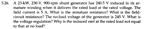 5.26. A 23-kW, 230-V, 900-rpm shunt generator has 240.5 V induced in its ar-
mature winding when it delivers the rated load at the rated voltage. The
field current is 5 A. What is the armature resistance? What is the field-
circuit resistance? The no-load voltage of the generator is 245 V. What is
the voltage regulation? Why is the induced emf at the rated load not equal
to that at no load?