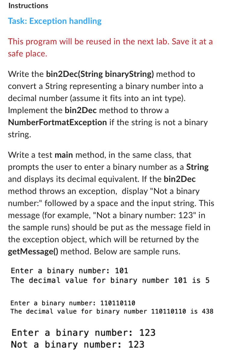 Instructions
Task: Exception handling
This program will be reused in the next lab. Save it at a
safe place.
Write the bin2Dec(String binaryString) method to
convert a String representing a binary number into a
decimal number (assume it fits into an int type).
Implement the bin2Dec method to throw a
NumberFortmatException if the string is not a binary
string.
Write a test main method, in the same class, that
prompts the user to enter a binary number as a String
and displays its decimal equivalent. If the bin2Dec
method throws an exception, display "Not a binary
number:" followed by a space and the input string. This
message (for example, "Not a binary number: 123" in
the sample runs) should be put as the message field in
the exception object, which will be returned by the
getMessage() method. Below are sample runs.
Enter a binary number: 101
The decimal value for binary number 101 is 5
Enter a binary number: 110110110
The decimal value for binary number 110110110 is 438
Enter a binary number: 123
Not a binary number: 123