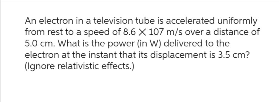 An electron in a television tube is accelerated uniformly
from rest to a speed of 8.6 × 107 m/s over a distance of
5.0 cm. What is the power (in W) delivered to the
electron at the instant that its displacement is 3.5 cm?
(Ignore relativistic effects.)