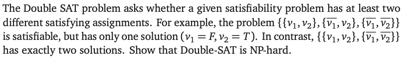 The Double SAT problem asks whether a given satisfiability problem has at least two
different satisfying assignments. For example, the problem {{V1, V2}, {V1, V2}, {V1, V2}}
is satisfiable, but has only one solution (v₁ = F, v₂ = T). In contrast, {{v₁, V2}, {V1, V2}}
has exactly two solutions. Show that Double-SAT is NP-hard.