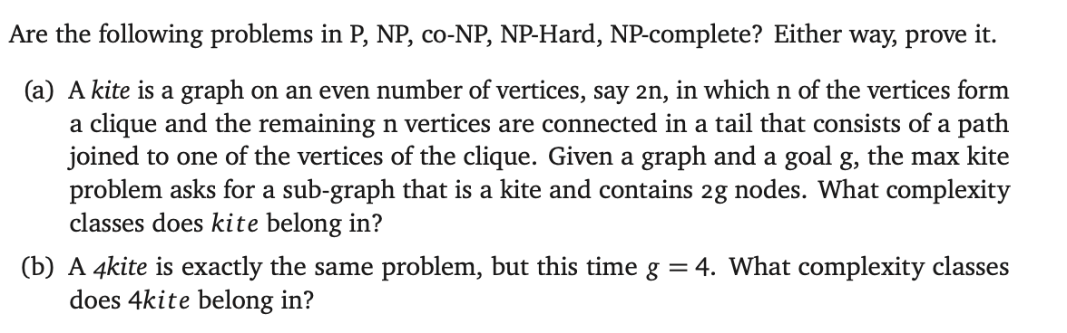 Are the following problems in P, NP, co-NP, NP-Hard, NP-complete? Either way, prove it.
(a) A kite is a graph on an even number of vertices, say 2n, in which n of the vertices form
a clique and the remaining n vertices are connected in a tail that consists of a path
joined to one of the vertices of the clique. Given a graph and a goal g, the max kite
problem asks for a sub-graph that is a kite and contains 2g nodes. What complexity
classes does kite belong in?
(b) A 4kite is exactly the same problem, but this time g = 4. What complexity classes
does 4kite belong in?
