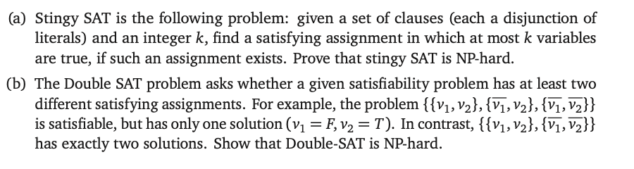 (a) Stingy SAT is the following problem: given a set of clauses (each a disjunction of
literals) and an integer k, find a satisfying assignment in which at most k variables
are true, if such an assignment exists. Prove that stingy SAT is NP-hard.
(b) The Double SAT problem asks whether a given satisfiability problem has at least two
different satisfying assignments. For example, the problem {{V1, V2}, {V1, V2}, {V1, V2}}
is satisfiable, but has only one solution (v₁ = F, v₂ = T). In contrast, {{V1, V2}, {V1, V2}}
has exactly two solutions. Show that Double-SAT is NP-hard.