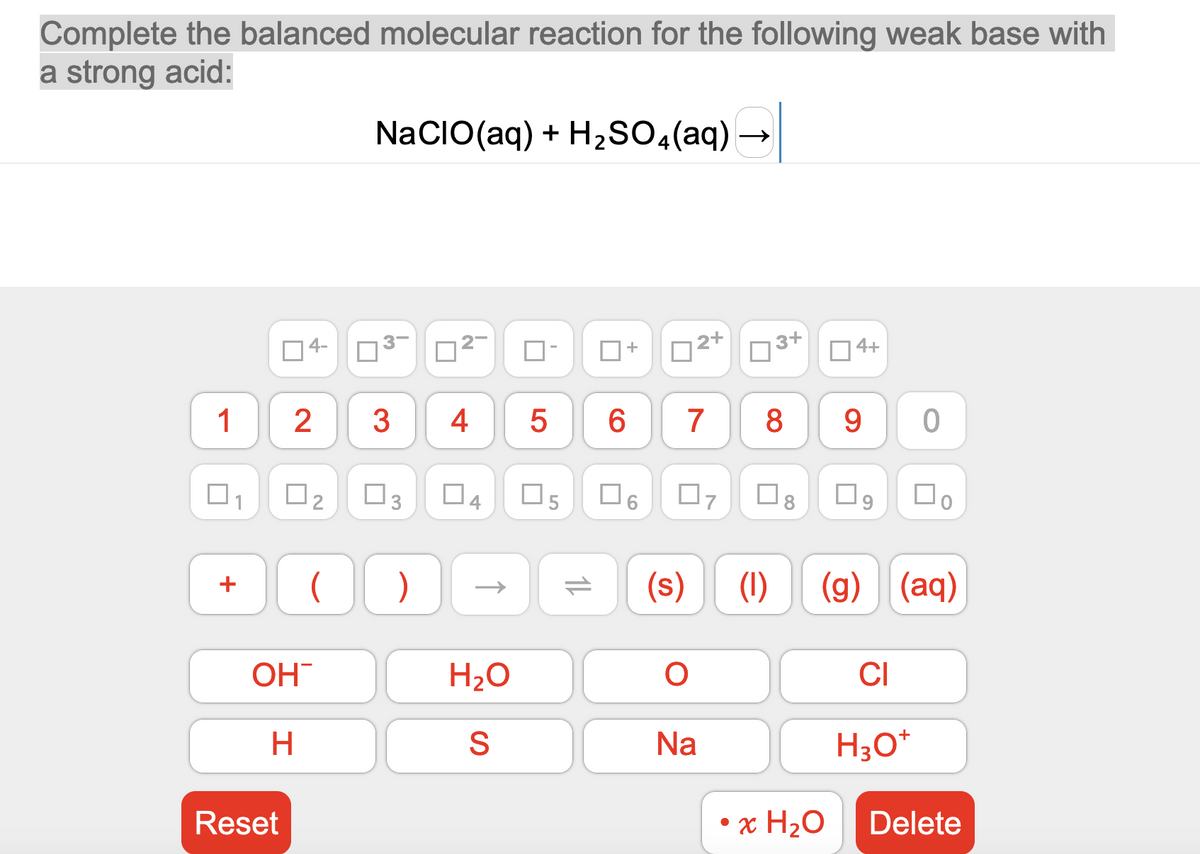 Complete the balanced molecular reaction for the following weak base with
a strong acid:
1
+
Reset
4-
2
OH
H
0₂
NACIO(aq) + H₂SO4(aq)
3
3
U
3
( )
П
~
4
4
H₂O
S
5
H₂SO4 (aq) →
5
11
6
+
2+
7
06 07
(s)
O
Na
3+
8
U
(1)
8
4+
• x H₂O
9
0
□o
(g) (aq)
CI
H3O+
Delete
