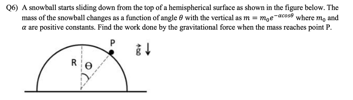 Q6) A snowball starts sliding down from the top of a hemispherical surface as shown in the figure below. The
mass of the snowball changes as a function of angle 0 with the vertical as m = moe where mo and
-acose
a are positive constants. Find the work done by the gravitational force when the mass reaches point P.
R
e
P
940