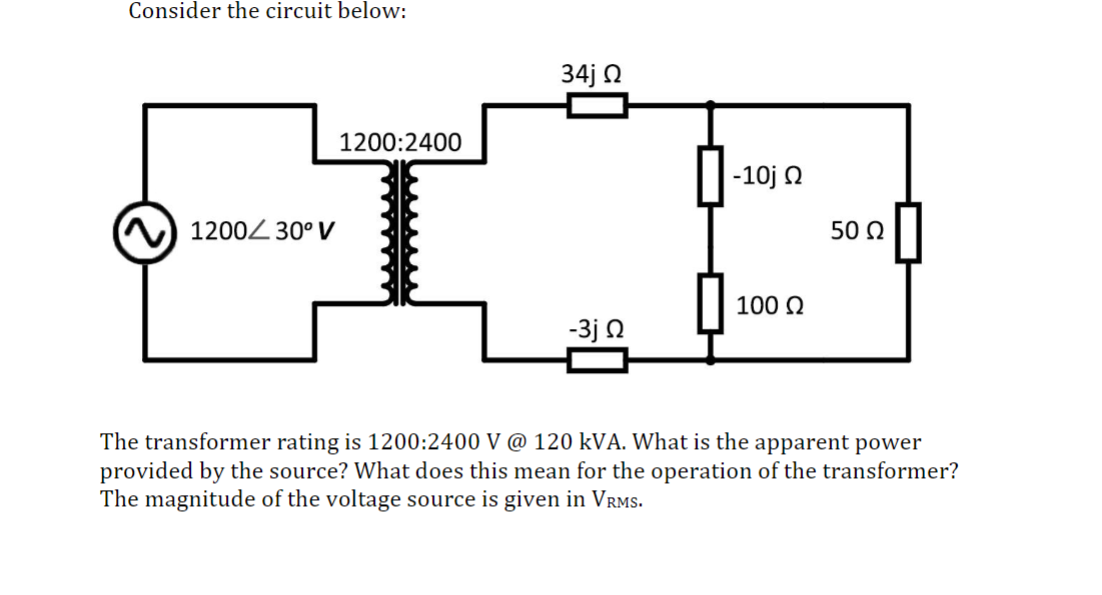 Consider the circuit below:
1200 30° V
34j Ω
1200:2400
-10j Ω
50 Ω
100 Ω
-3j Ω
The transformer rating is 1200:2400 V @ 120 kVA. What is the apparent power
provided by the source? What does this mean for the operation of the transformer?
The magnitude of the voltage source is given in VRMS.