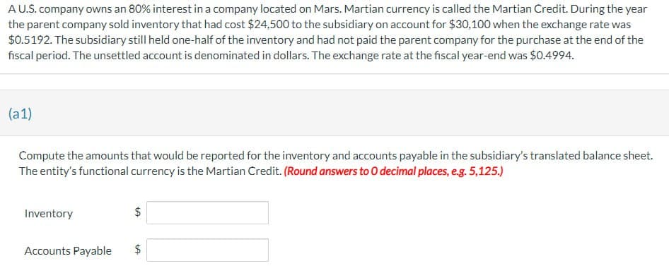 A U.S. company owns an 80% interest in a company located on Mars. Martian currency is called the Martian Credit. During the year
the parent company sold inventory that had cost $24,500 to the subsidiary on account for $30,100 when the exchange rate was
$0.5192. The subsidiary still held one-half of the inventory and had not paid the parent company for the purchase at the end of the
fiscal period. The unsettled account is denominated in dollars. The exchange rate at the fiscal year-end was $0.4994.
(a1)
Compute the amounts that would be reported for the inventory and accounts payable in the subsidiary's translated balance sheet.
The entity's functional currency is the Martian Credit. (Round answers to O decimal places, e.g. 5,125.)
Inventory
Accounts Payable
tA
tA
$