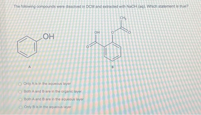 The following compounds were dissolved in DCM and extracted with NaOH (aq). Which statement is true?
OH
O Only A is in the aqueous layer
O Both A and B are in the organic layer
O Both A and B are in the aqueous layer
O Only B is in the aqueous layer
OH
B
CH3