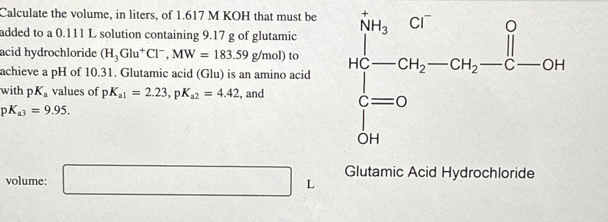 Calculate the volume, in liters, of 1.617 M KOH that must be
added to a 0.111 L solution containing 9.17 g of glutamic
acid hydrochloride (H3 Glu+CI, MW = 183.59 g/mol) to
achieve a pH of 10.31. Glutamic acid (Glu) is an amino acid
= 4.42, and
with pKa values of pKal
pka3 = 9.95.
volume:
=
= 2.23, pKa2
L
+
NH3 Cг
HC—CH 2 —CH₂—C—OH
C=O
OH
Glutamic Acid Hydrochloride