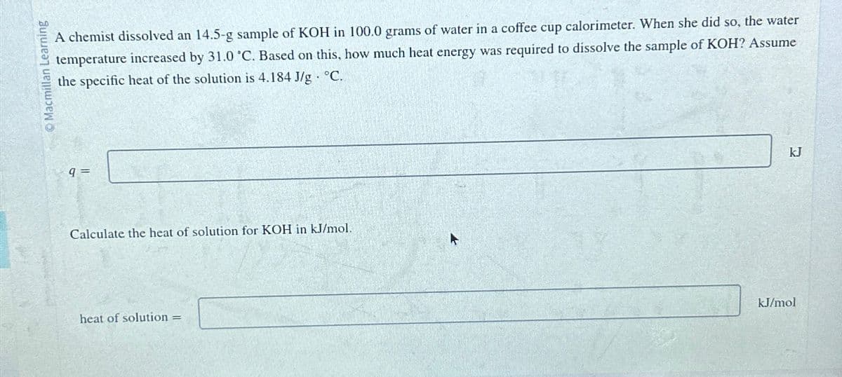 Macmillan Learning
A chemist dissolved an 14.5-g sample of KOH in 100.0 grams of water in a coffee cup calorimeter. When she did so, the water
temperature increased by 31.0 °C. Based on this, how much heat energy was required to dissolve the sample of KOH? Assume
the specific heat of the solution is 4.184 J/g °C.
9 =
Calculate the heat of solution for KOH in kJ/mol.
heat of solution =
kJ/mol
kJ