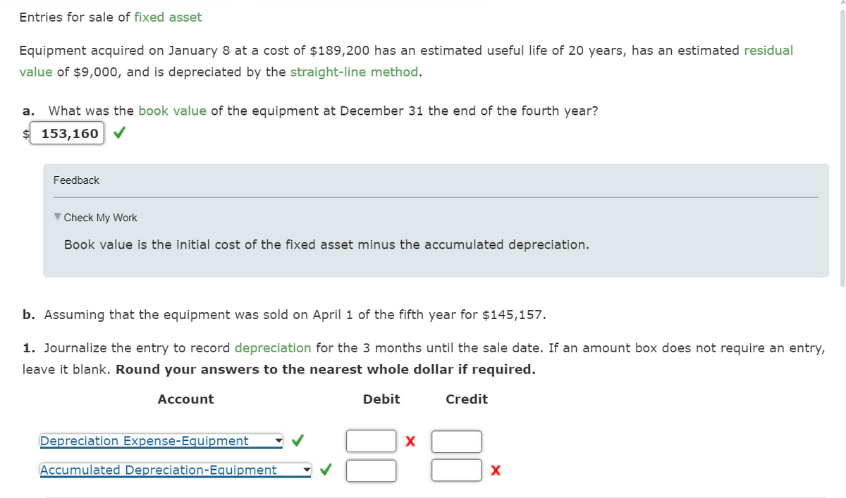 Entries for sale of fixed asset
Equipment acquired on January 8 at a cost of $189,200 has an estimated useful life of 20 years, has an estimated residual
value of $9,000, and is depreciated by the straight-line method.
a. What was the book value of the equipment at December 31 the end of the fourth year?
$ 153,160
Feedback
Check My Work
Book value is the initial cost of the fixed asset minus the accumulated depreciation.
b. Assuming that the equipment was sold on April 1 of the fifth year for $145,157.
1. Journalize the entry to record depreciation for the 3 months until the sale date. If an amount box does not require an entry,
leave it blank. Round your answers to the nearest whole dollar if required.
Account
Depreciation Expense-Equipment
Accumulated Depreciation-Equipment
Debit
Credit
x
X