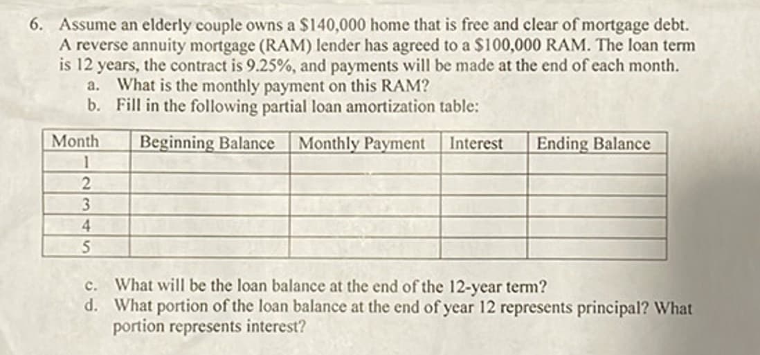 6. Assume an elderly couple owns a $140,000 home that is free and clear of mortgage debt.
A reverse annuity mortgage (RAM) lender has agreed to a $100,000 RAM. The loan term
is 12 years, the contract is 9.25%, and payments will be made at the end of each month.
a. What is the monthly payment on this RAM?
b. Fill in the following partial loan amortization table:
Month
1
2
3
4
5
Beginning Balance
Monthly Payment
Interest
Ending Balance
C. What will be the loan balance at the end of the 12-year term?
d. What portion of the loan balance at the end of year 12 represents principal? What
portion represents interest?