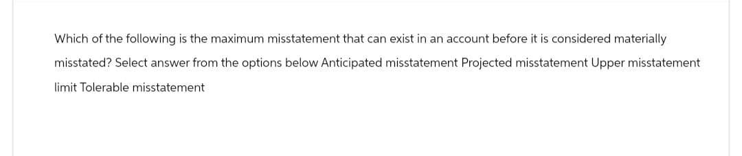 Which of the following is the maximum misstatement that can exist in an account before it is considered materially
misstated? Select answer from the options below Anticipated misstatement Projected misstatement Upper misstatement
limit Tolerable misstatement