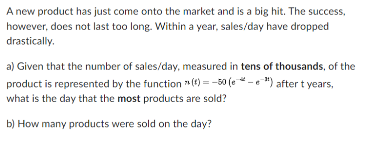 A new product has just come onto the market and is a big hit. The success,
however, does not last too long. Within a year, sales/day have dropped
drastically.
a) Given that the number of sales/day, measured in tens of thousands, of the
product is represented by the function " (t) = -50 (et - est) after t years,
what is the day that the most products are sold?
b) How many products were sold on the day?
