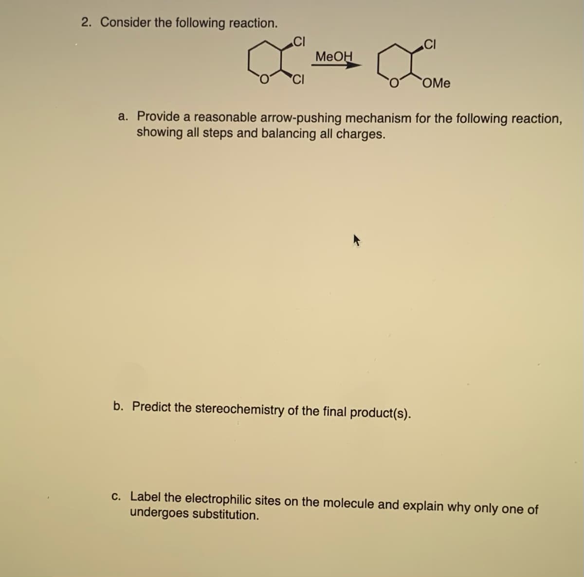 2. Consider the following reaction.
MeOH
CI
b. Predict the stereochemistry of the final product(s).
OMe
a. Provide a reasonable arrow-pushing mechanism for the following reaction,
showing all steps and balancing all charges.
c. Label the electrophilic sites on the molecule and explain why only one of
undergoes substitution.