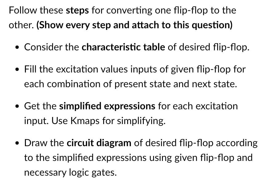 Follow these steps for converting one flip-flop to the
other. (Show every step and attach to this question)
• Consider the characteristic table of desired flip-flop.
• Fill the excitation values inputs of given flip-flop for
each combination of present state and next state.
• Get the simplified expressions for each excitation
input. Use Kmaps for simplifying.
• Draw the circuit diagram of desired flip-flop according
to the simplified expressions using given flip-flop and
necessary logic gates.