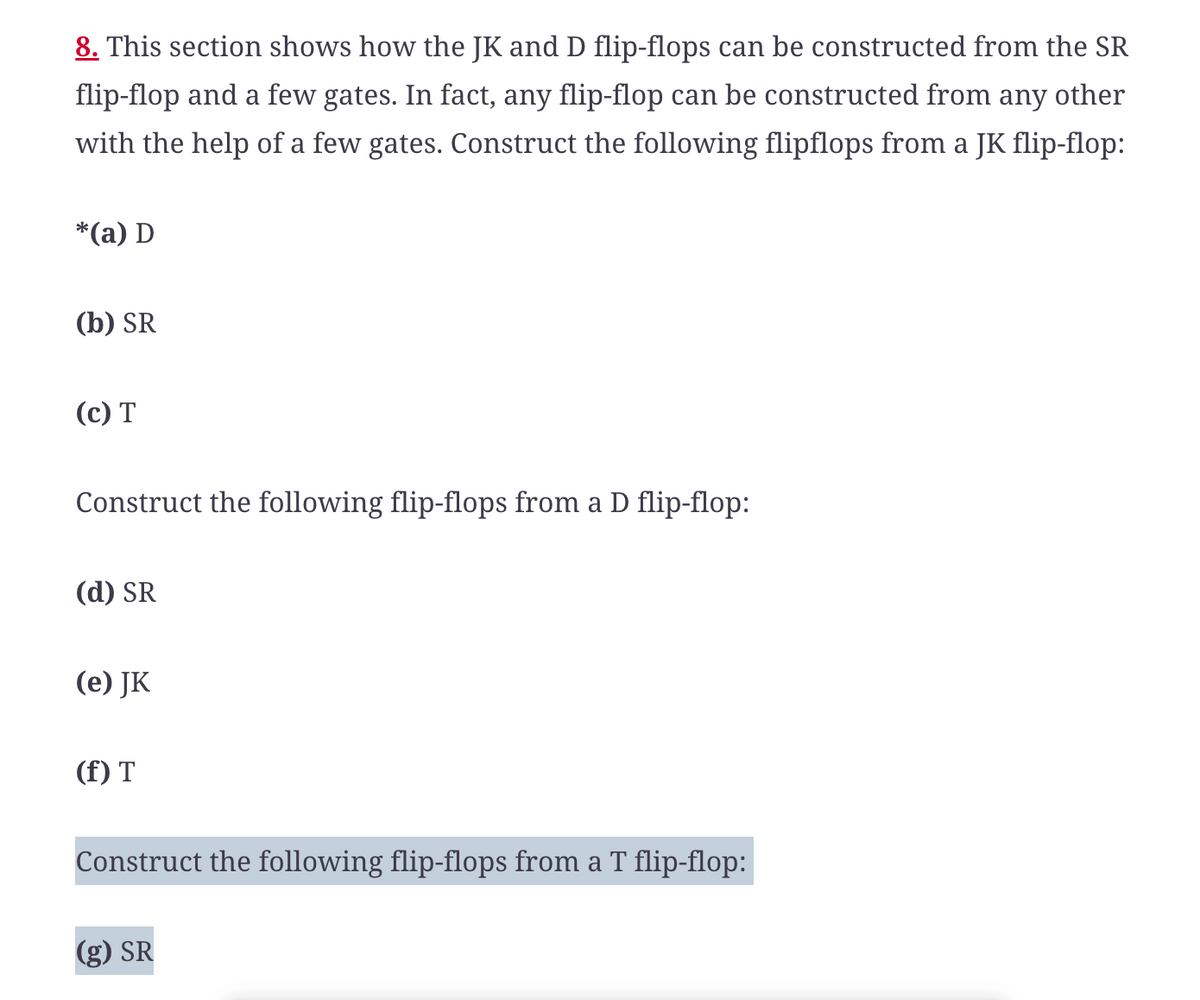 8. This section shows how the JK and D flip-flops can be constructed from the SR
flip-flop and a few gates. In fact, any flip-flop can be constructed from any other
with the help of a few gates. Construct the following flipflops from a JK flip-flop:
*(a) D
(b) SR
(c) T
Construct the following flip-flops from a D flip-flop:
(d) SR
(e) JK
(f) T
Construct the following flip-flops from a T flip-flop:
(g) SR