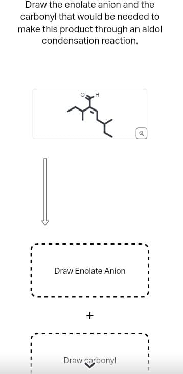 Draw the enolate anion and the
carbonyl that would be needed to
make this product through an aldol
condensation reaction.
H
Draw Enolate Anion
+
Draw carbonyl