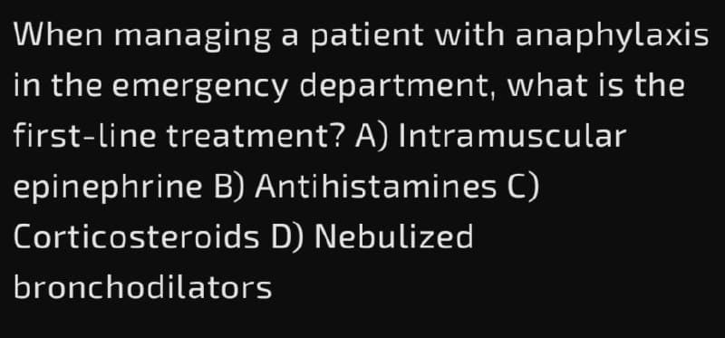 When managing a patient with anaphylaxis
in the emergency department, what is the
first-line treatment? A) Intramuscular
epinephrine B) Antihistamines C)
Corticosteroids D) Nebulized
bronchodilators