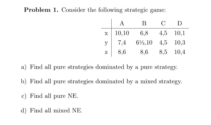 Problem 1. Consider the following strategic game:
A
В
C D
x 10,10
6,8
4,5 10,1
y
7,4
62,10 4,5 10,3
8,6
8,6
8,5 10,4
a) Find all pure strategies dominated by a pure strategy.
b) Find all pure strategies dominated by a mixed strategy.
c) Find all pure NE.
d) Find all mixed NE.
