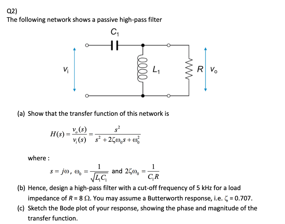 Q2)
The following network shows a passive high-pass filter
С1
Vi
eeee
L₁
(a) Show that the transfer function of this network is
V₁(s)
H(s) =
vi (s)
s² + 25wQs + 0²
where:
S=
= jo, wo
=
1
and 2500
LC
C₁R
www
R Vo
(b) Hence, design a high-pass filter with a cut-off frequency of 5 kHz for a load
impedance of R = 8 2. You may assume a Butterworth response, i.e. ( = 0.707.
(c) Sketch the Bode plot of your response, showing the phase and magnitude of the
transfer function.