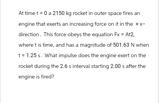 At time t = 0 a 2150 kg rocket in outer space fires an
engine that exerts an increasing force on it in the +x-
direction. This force obeys the equation Fx = At2,
where t is time, and has a magnitude of 501.63 N when
t = 1.25s. What impulse does the engine exert on the
rocket during the 2.6 s interval starting 2.00 s after the
engine is fired?