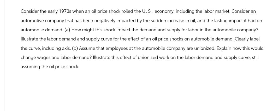 Consider the early 1970s when an oil price shock roiled the U.S. economy, including the labor market. Consider an
automotive company that has been negatively impacted by the sudden increase in oil, and the lasting impact it had on
automobile demand. (a) How might this shock impact the demand and supply for labor in the automobile company?
Illustrate the labor demand and supply curve for the effect of an oil price shocks on automobile demand. Clearly label
the curve, including axis. (b) Assume that employees at the automobile company are unionized. Explain how this would
change wages and labor demand? Illustrate this effect of unionized work on the labor demand and supply curve, still
assuming the oil price shock.