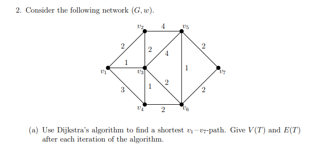 2. Consider the following network (G, w).
V2
4
U1
1
U3
2
4
U5
2
07
2
2
V6
(a) Use Dijkstra's algorithm to find a shortest v₁-7-path. Give V(T) and E(T)
after each iteration of the algorithm.