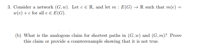 3. Consider a network (G, w). Let c ER, and let m: E(G) → R such that m(e):
w(e) + c for all e Є E(G).
=
(b) What is the analogous claim for shortest paths in (G, w) and (G,m)? Prove
this claim or provide a counterexample showing that it is not true.