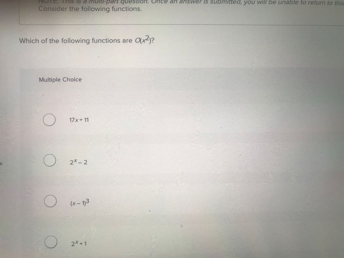is a multi-part question. Onc an answer is submitted, you will be unable to return to this
Consider the following functions.
Which of the following functions are O(x²)?
Multiple Choice
17x+11
C
2x-2
(x-1)3
2x+1
