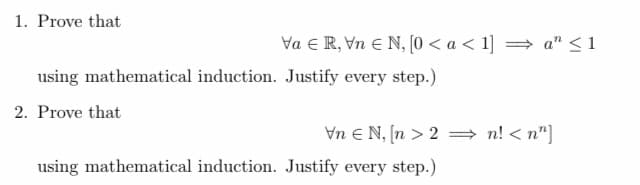 1. Prove that
Va ER, Vn Є N, [0 < a < 1] ⇒ an ≤1
using mathematical induction. Justify every step.)
2. Prove that
Vn EN, [n>2n!<n"]
using mathematical induction. Justify every step.)