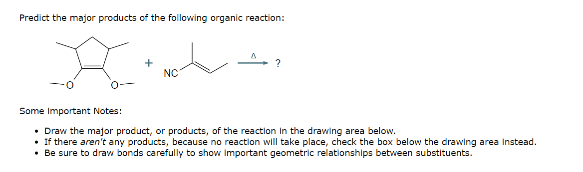 Predict the major products of the following organic reaction:
+
NC
Some important Notes:
• Draw the major product, or products, of the reaction in the drawing area below.
•If there aren't any products, because no reaction will take place, check the box below the drawing area instead.
• Be sure to draw bonds carefully to show important geometric relationships between substituents.