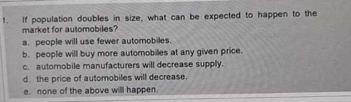 If population doubles in size, what can be expected to happen to the
market for automobiles?
a. people will use fewer automobiles.
b. people will buy more automobiles at any given price.
c. automobile manufacturers will decrease supply.
d. the price of automobiles will decrease.
e. none of the above will happen.