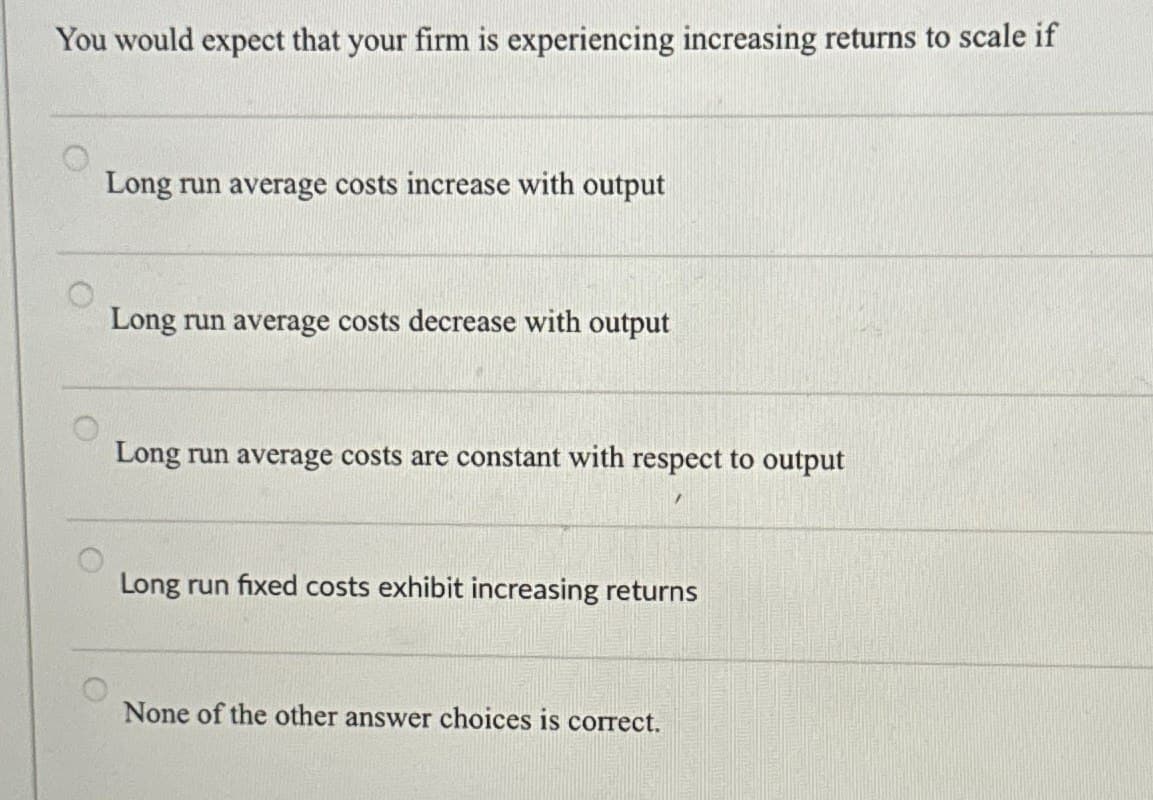 You would expect that your firm is experiencing increasing returns to scale if
Long run average costs increase with output
Long run average costs decrease with output
Long run average costs are constant with respect to output
Long run fixed costs exhibit increasing returns
None of the other answer choices is correct.