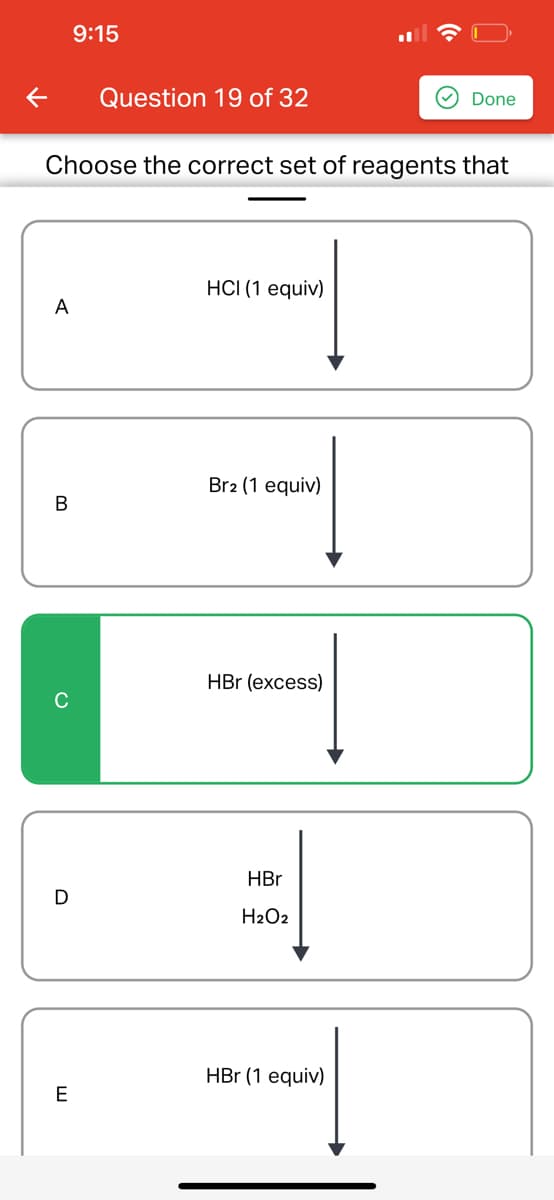 A
B
Choose the correct set of reagents that
D
9:15
E
Question 19 of 32
HCI (1 equiv)
Br2 (1 equiv)
HBr (excess)
HBr
H₂O2
Done
HBr (1 equiv)