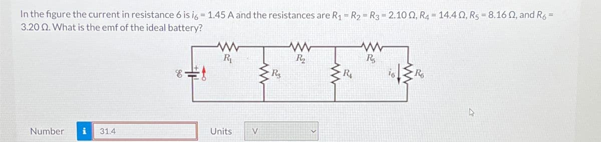 In the figure the current in resistance 6 is 16 = 1.45 A and the resistances are R₁ = R2 = R3 = 2.102, R4 = 14.42, R5 = 8.162, and R6 =
3.20 Q. What is the emf of the ideal battery?
www
R₁
==
Number i 31.4
Units
V
w
R3
w
R2₂
w
W
R5
16
R6