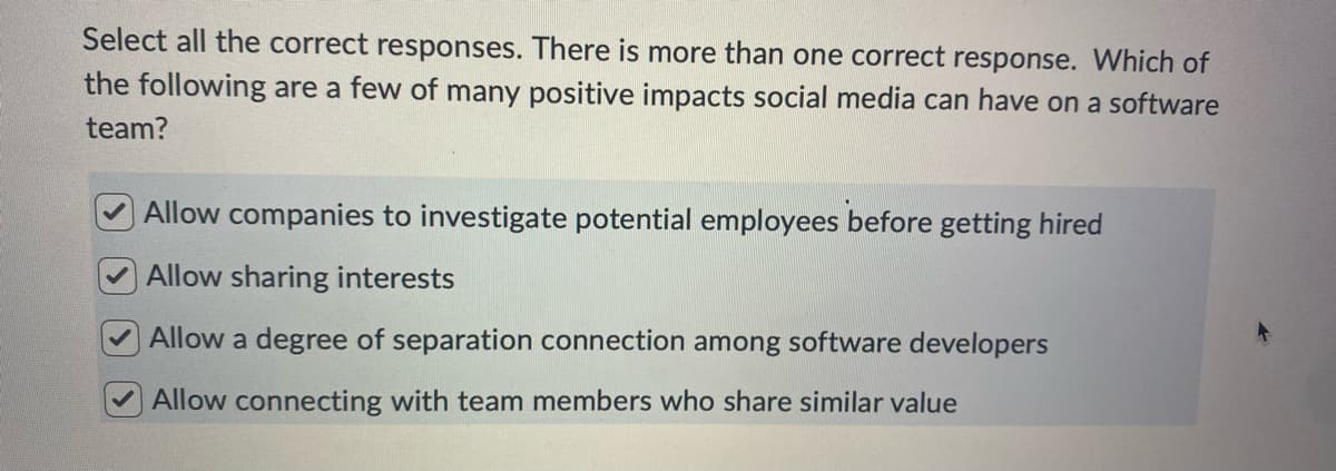 Select all the correct responses. There is more than one correct response. Which of
the following are a few of many positive impacts social media can have on a software
team?
Allow companies to investigate potential employees before getting hired
Allow sharing interests
Allow a degree of separation connection among software developers
Allow connecting with team members who share similar value