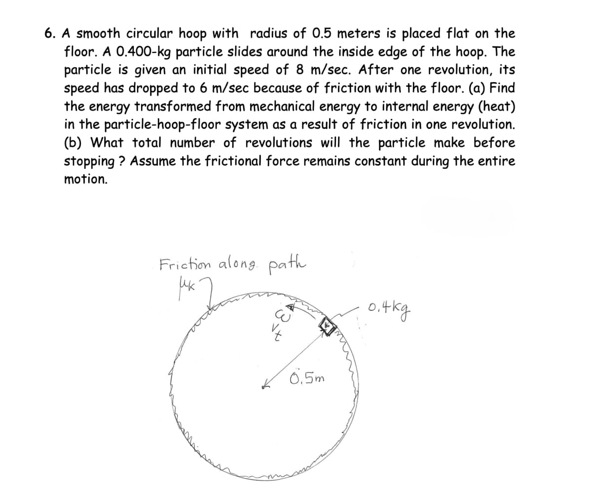 6. A smooth circular hoop with radius of 0.5 meters is placed flat on the
floor. A 0.400-kg particle slides around the inside edge of the hoop. The
particle is given an initial speed of 8 m/sec. After one revolution, its
speed has dropped to 6 m/sec because of friction with the floor. (a) Find
the energy transformed from mechanical energy to internal energy (heat)
in the particle-hoop-floor system as a result of friction in one revolution.
(b) What total number of revolutions will the particle make before
stopping? Assume the frictional force remains constant during the entire
motion.
Friction along path
рек
0.5m
0.4kg