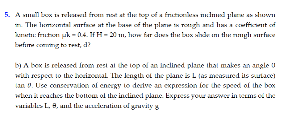 5. A small box is released from rest at the top of a frictionless inclined plane as shown
in. The horizontal surface at the base of the plane is rough and has a coefficient of
kinetic friction µk = 0.4. If H = 20 m, how far does the box slide on the rough surface
before coming to rest, d?
b) A box is released from rest at the top of an inclined plane that makes an angle 0
with respect to the horizontal. The length of the plane is L (as measured its surface)
tan 0. Use conservation of energy to derive an expression for the speed of the box
when it reaches the bottom of the inclined plane. Express your answer in terms of the
variables L, e, and the acceleration of gravity g
