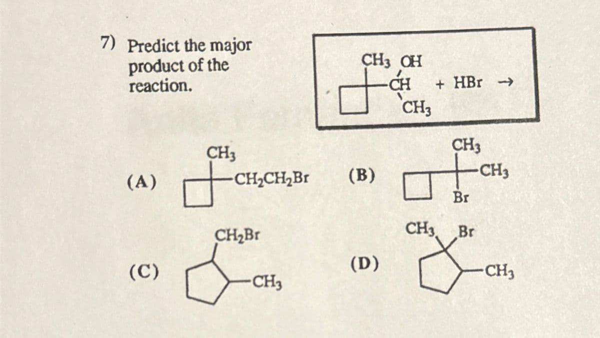 7) Predict the major
product of the
reaction.
CH3 OH
CH
+ HBr →>
CH3
CH3
CH3
(A)
CH2CH2Br
(B)
CH3
Br
CH₂Br
CH3 Br
(C)
(D)
CH3
CH3
