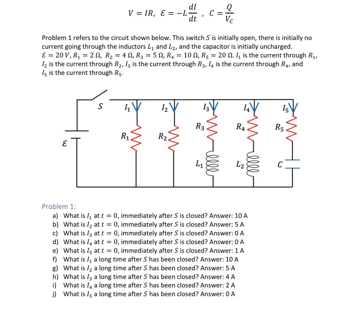 V=IR, E = −L−
C =
dt
050
Q
Vc
= 2, R₂ = 42, R3 = 502, R4
=
10 Ω, R5
=
Problem 1 refers to the circuit shown below. This switch S is initially open, there is initially no
current going through the inductors L1 and L2, and the capacitor is initially uncharged.
E = 20 V, R₁
20. ₁ is the current through R₁,
12 is the current through R2, I3 is the current through R3, 14 is the current through R, and
15 is the current through R5.
3
15
13
11
12
R3
R4
R5
R₁.
R2.
L₁
ееее
L2
Problem 1:
a) What is ₁ at t = 0, immediately after S is closed? Answer: 10 A
b) What is 12 at t = 0, immediately after S is closed? Answer: 5 A
c) What is 13 at t = 0, immediately after S is closed? Answer: 0 A
d) What is Į at t = 0, immediately after S is closed? Answer: 0 A
e) What is 15 at t = 0, immediately after S is closed? Answer: 1 A
f) What is I₁ a long time after S has been closed? Answer: 10 A
g) What is 12 a long time after S has been closed? Answer: 5 A
h) What is 13 a long time after S has been closed? Answer: 4 A
i) What is 14 a long time after S has been closed? Answer: 2 A
j) What is 15 a long time after S has been closed? Answer: 0 A