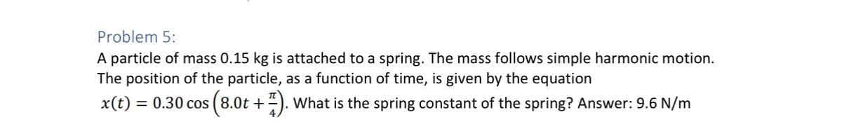 Problem 5:
A particle of mass 0.15 kg is attached to a spring. The mass follows simple harmonic motion.
The position of the particle, as a function of time, is given by the equation
x(t)=0.30 cos (8.0t +
7). What is the spring constant of the spring? Answer: 9.6 N/m