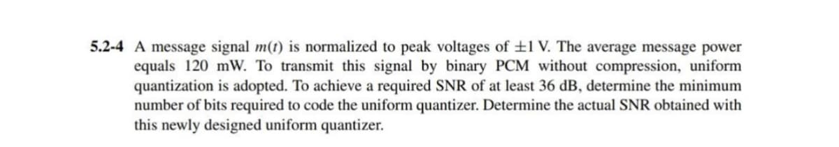 5.2-4 A message signal m(t) is normalized to peak voltages of ±1 V. The average message power
equals 120 mW. To transmit this signal by binary PCM without compression, uniform
quantization is adopted. To achieve a required SNR of at least 36 dB, determine the minimum
number of bits required to code the uniform quantizer. Determine the actual SNR obtained with
this newly designed uniform quantizer.