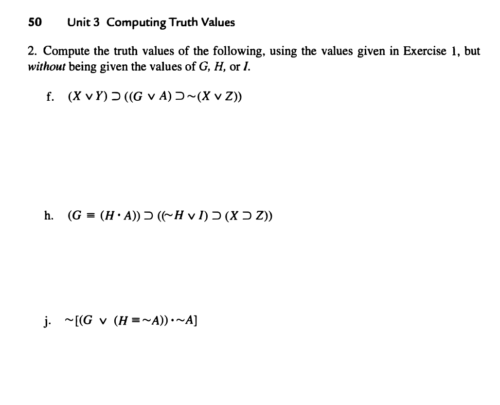 50
Unit 3 Computing Truth Values
2. Compute the truth values of the following, using the values given in Exercise 1, but
without being given the values of G, H, or I.
f. (XvY) ((GVA) ~(X v Z))
h. (G= (HA)) ((~H v I) (X > Z))
j. ~[(Gv (H=~A))•~A]