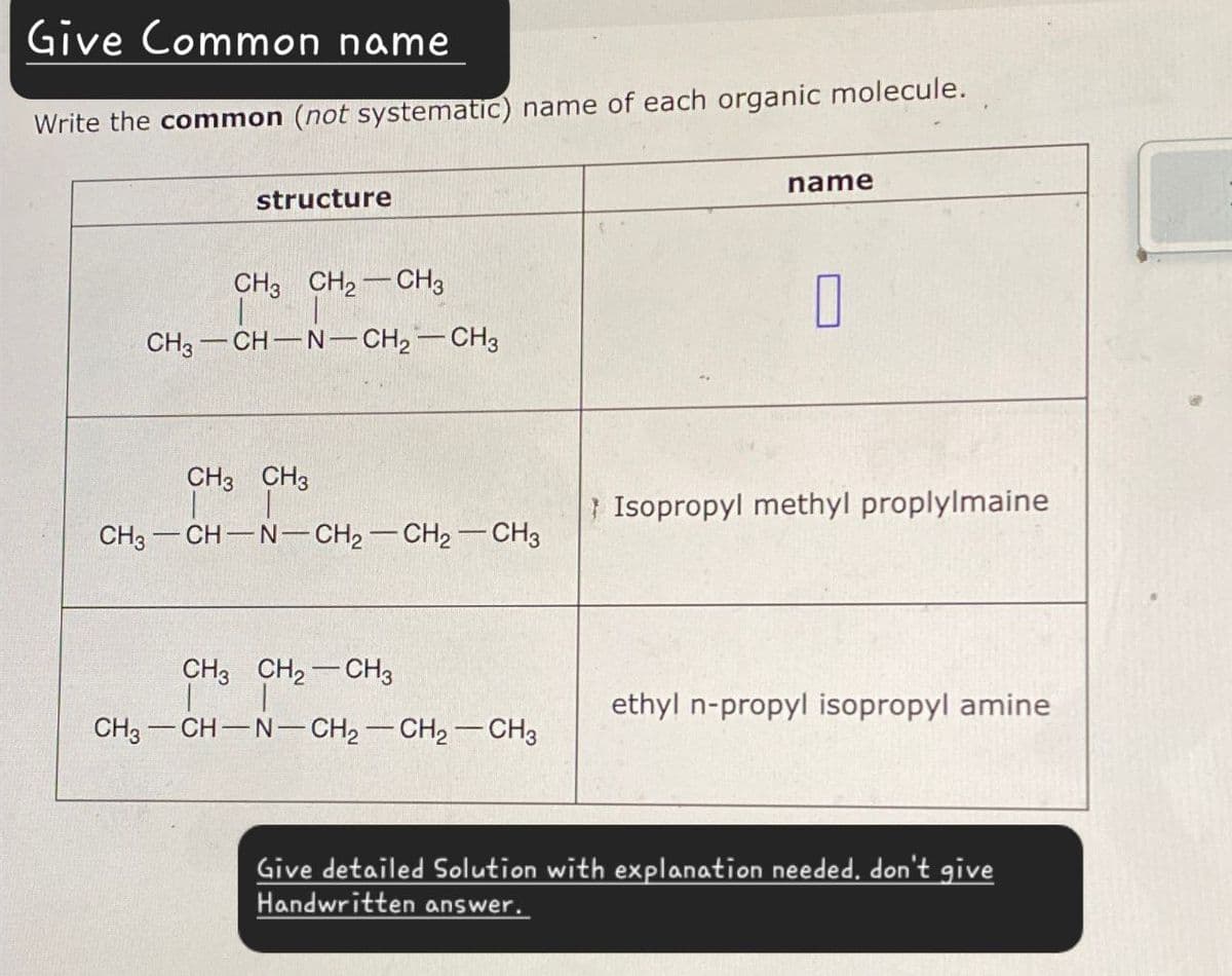 Give Common name
Write the common (not systematic) name of each organic molecule.
structure
CH3 CH2-CH3
CH3-CH-N-CH2-CH3
CH3 CH3
CH3 CH-N-CH2-CH2-CH3
CH3 CH2-CH3
CH3-CH-N-CH2-CH2-CH3
name
☐
Isopropyl methyl proplylmaine
ethyl n-propyl isopropyl amine
Give detailed Solution with explanation needed, don't give
Handwritten answer.