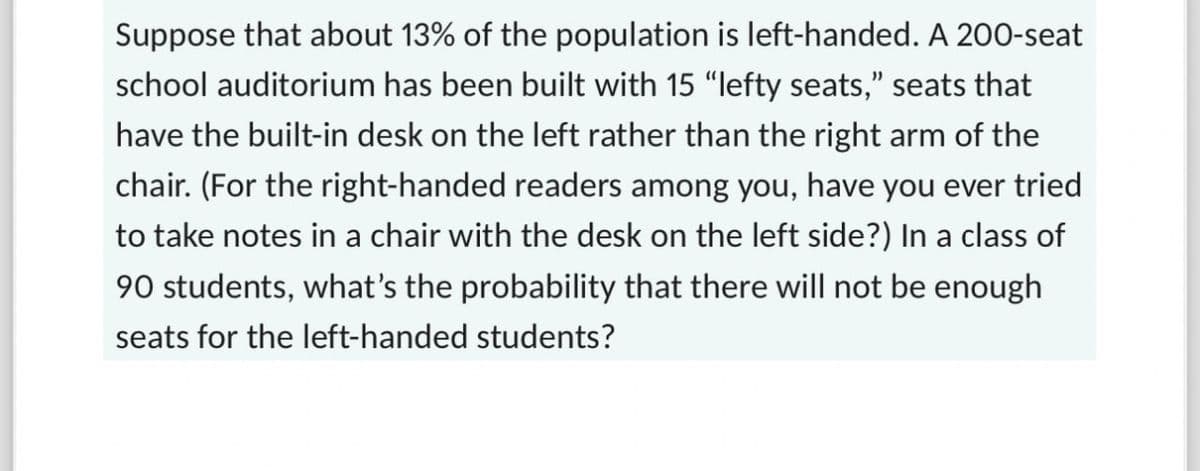 Suppose that about 13% of the population is left-handed. A 200-seat
school auditorium has been built with 15 "lefty seats," seats that
have the built-in desk on the left rather than the right arm of the
chair. (For the right-handed readers among you, have you ever tried
to take notes in a chair with the desk on the left side?) In a class of
90 students, what's the probability that there will not be enough
seats for the left-handed students?