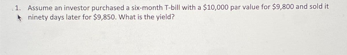 1. Assume an investor purchased a six-month T-bill with a $10,000 par value for $9,800 and sold it
Aninety days later for $9,850. What is the yield?