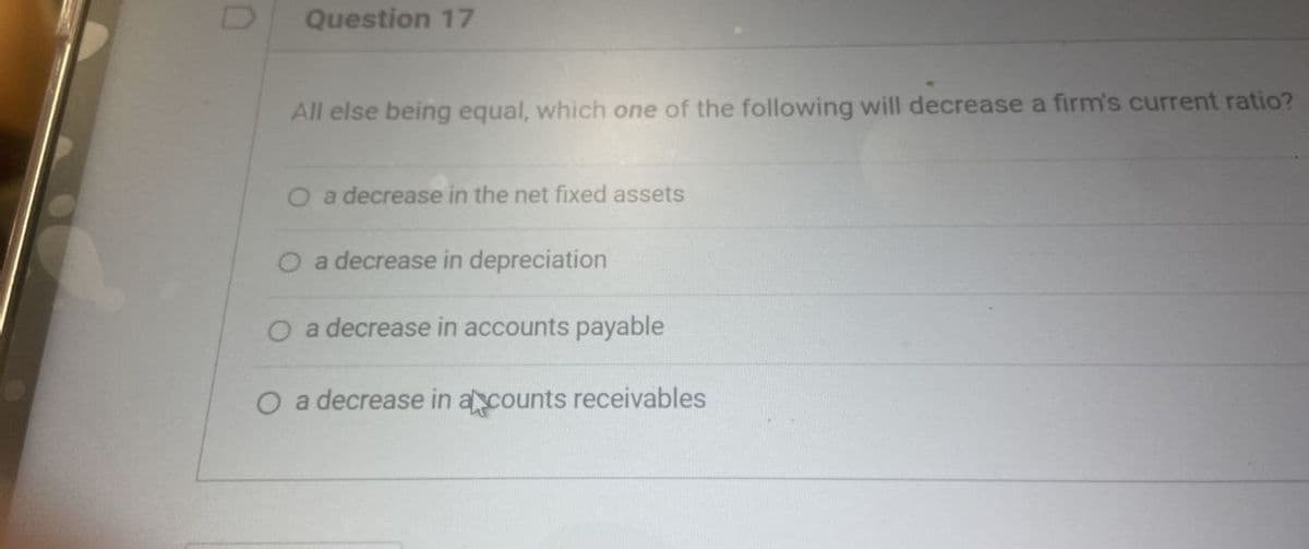 D
All else being equal, which one of the following will decrease a firm's current ratio?
Question 17
a decrease in the net fixed assets
a decrease in depreciation
O a decrease in accounts payable
O a decrease in a counts receivables
