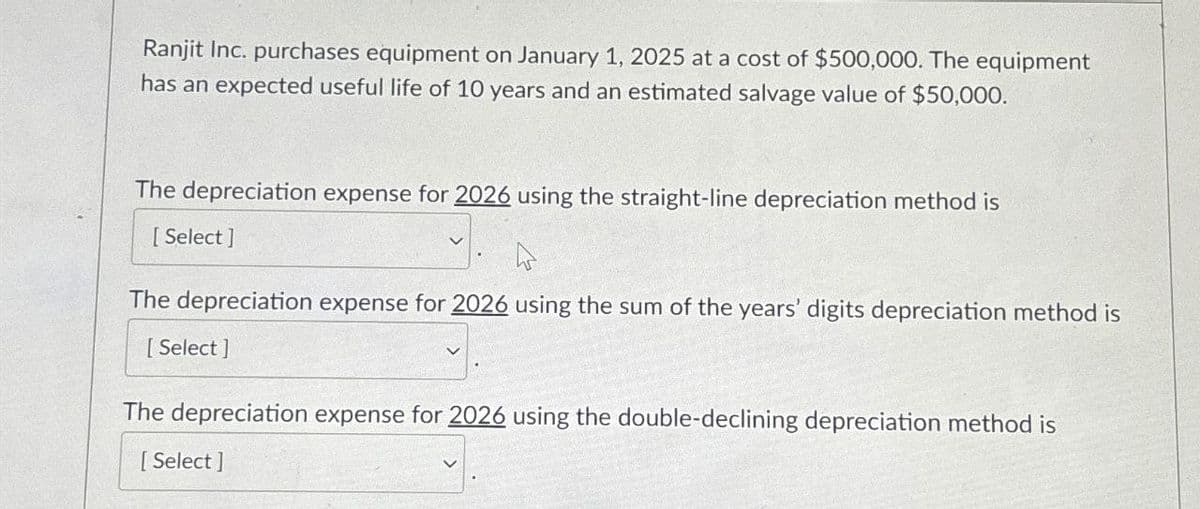 Ranjit Inc. purchases equipment on January 1, 2025 at a cost of $500,000. The equipment
has an expected useful life of 10 years and an estimated salvage value of $50,000.
The depreciation expense for 2026 using the straight-line depreciation method is
[Select]
The depreciation expense for 2026 using the sum of the years' digits depreciation method is
[Select]
The depreciation expense for 2026 using the double-declining depreciation method is
[Select]